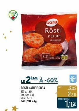 valeur sure  le 2ème à -60%  rösti nature cora 600g: 1,65€ soit 2,75€ le kg les 2:2,31€ sait 1,93€ le kg  cora  rösti  nature rost natuur  soit l'unité:  2.31€  1,16€  he 