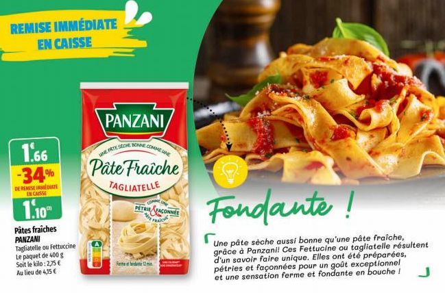 REMISE IMMÉDIATE EN CAISSE  1.66 -34%  DE REMISE IMMEDIATE EN CAISSE  1.10  Pâtes fraiches PANZANI Tagliatelle ou Fettuccine Le paquet de 400 g Soit le kilo: 2,75 € Au lieu de 4,15 €  PANZANI  UNE FAT