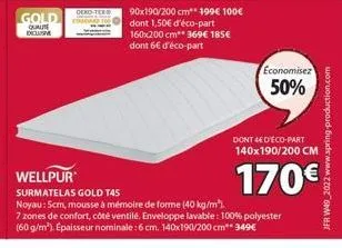 gold  qualite  oeko-tex  90x190/200 cm** 199€ 100€ dont 1,50€ d'éco-part 160x200 cm** 369€ 185€ dont 6€ d'éco-part  economisez  50%  dont 4ed'eco-part  140x190/200 cm  170€  surmatelas gold t45 noyau: