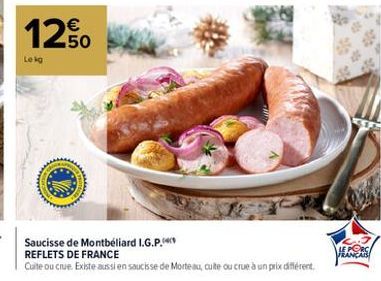 12.50  Lekg  TOT  Saucisse de Montbéliard I.G.P.  REFLETS DE FRANCE  Cuite ou crue. Existe aussi en saucisse de Morteau, cuite ou crue à un prix différent.  3.7 LE PORC FRANÇAIS 