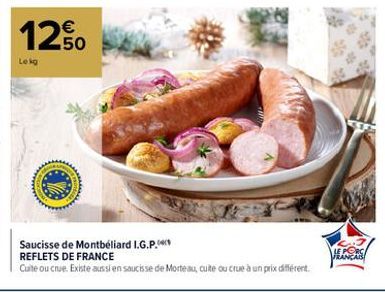 12.50  Lekg  TOT  Saucisse de Montbéliard I.G.P.  REFLETS DE FRANCE  Cuite ou crue. Existe aussi en saucisse de Morteau, cuite ou crue à un prix différent.  3.7 LE PORC FRANÇAIS 