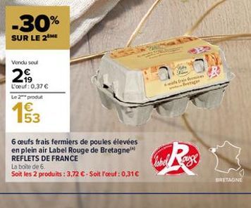 -30%  SUR LE 2 ME  Vendu sout  2999  L'oeuf: 0.37 € Le 2** produt  53  6 oeufs frais fermiers de poules élevées en plein air Label Rouge de Bretagne REFLETS DE FRANCE  La boite de 6.  Soit les 2 produ