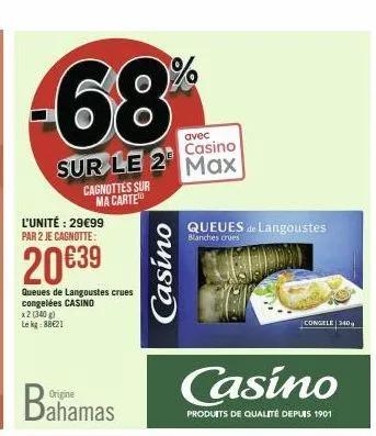 58  sur le 2  cagnottes sur ma carte  l'unité : 29€99 par 2 je cagnotte:  20 €39  queues de langoustes crues congelées casino x2 (340 g) lekg: 88€21  casino  avec  casino max  queues de langoustes  bl