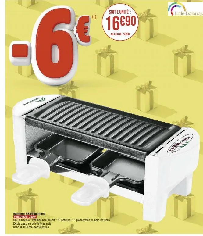 (i)  soit l'unité:  16690  au lieu de 22690  raclette 8614 blanche  puissance: 320w  grill amovible - poêlons cool touch - 2 spatules+2 planchettes en bois incluses  existe aussi en coloris bleu nuit 