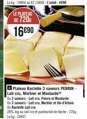 LE PLATEAU  DE 720€  16690  A Plateau Raclette 3 saveurs PERRIN-Lait cru, Morbier et Moutarde  Ou 3 saveurs-Lait cru, Poivre et Mostarde  28% mg au lait cru et pasteurisé de Vache-720g Lekg: 23647 