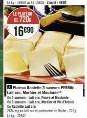le plateau  de 720€  16690  a plateau raclette 3 saveurs perrin-lait cru, morbier et moutarde  ou 3 saveurs-lait cru, poivre et mostarde  28% mg au lait cru et pasteurisé de vache-720g lekg: 23647 