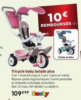 10€  remboursés (1)  tricycle baby balade plus  3 en 1 évolutif jusqu'à 3 ans. cadre en métal. repose-pieds ergonomiques. canne parentale et ombrelle orientable amovibles.  dès 10 mois. ref. 865807 ou