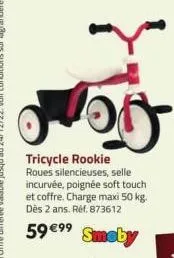 100  tricycle rookie  roues silencieuses, selle incurvée, poignée soft touch et coffre. charge maxi 50 kg. dès 2 ans. réf. 873612  59 €99  smoby 