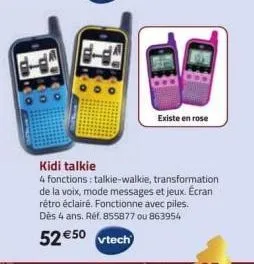 existe en rose  kidi talkie  4 fonctions: talkie-walkie, transformation de la voix, mode messages et jeux. écran rétro éclairé. fonctionne avec piles. dès 4 ans. réf. 855877 ou 863954  52 €50 vtech 