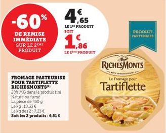 -60%  DE REMISE IMMÉDIATE SUR LE 2 HE PRODUIT  FROMAGE PASTEURISE POUR TARTIFLETTE RICHESMONTS  28% MG dans le produit fini Nature ou fumé  La pièce de 450 g Le kg 10,33 €  Le kg des 2:7,23 €  Soit le