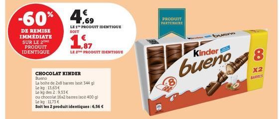 -60%  DE REMISE IMMÉDIATE SUR LE 2  PRODUIT IDENTIQUE  4,69  €  CHOCOLAT KINDER  Bueno  La boite de 2x8 barres (soit 344 g)  Le kg 13,63€  Le kg des 2:9,53€  ou chocolat 16x2 barmes (soit 400 g)  Le k