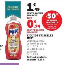 PRODUIT PARTENAIRE  MIR  1,49  LE 1 PRODUIT AU CHOIX  0.74  -50%  DE REMISE IMMEDIATE SUR LE PRODUIT  AU CHOIX  LE2PRODUIT AU CHOIX  LIQUIDE VAISSELLE MIR  Variétés au choix  Le flacon de 675 ml  Le L