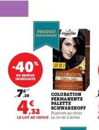 -40%  DE REMISE IMMEDIATE  7.20  PRODUIT PARTENAIRE  4,32  COLORATION PERMANENTE PALETTE SCHWARZKOPF  Nuances au choix LE LOT AU CHOIX Le lot de 2 boîtes  Palette  LOT DE 2 COLORATION 