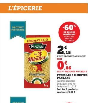 L'ÉPICERIE  PRODUIT PARTENAIRE  FORMAT ECO  PANZANI les 3 minutes  Coquillettes  1kg  -60%  DE REMISE IMMEDIATE SUR LE 2  2  PRODUIT AU CHOIX  1,15  LE 1 PRODUIT AU CHOIX SOIT  0,86  LE 2 PRODUIT AU C