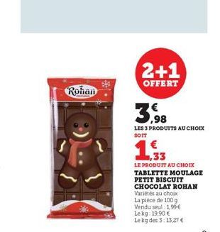 Rohan  2+1  OFFERT  3,98  LES 3 PRODUITS AU CHOIX SOIT  33  LE PRODUIT AU CHOIX  TABLETTE MOULAGE PETIT BISCUIT CHOCOLAT ROHAN Variétés au choix La pièce de 100 g Vendu seul : 1,99€ Lekg: 19,90 € Le k