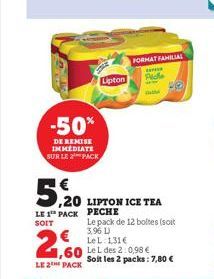 -50%  DE REMISE IMMEDIATE SUR LE PACK  2,60  LE 2 PACK  5,20 LIPTON ICE TEA  LE 1 PACK PECHE  SOIT  Lipton  Le pack de 12 boltes (soit 3,96 L)  FORMAT FAMILIAL  Pide  Le L: 131€  Le L des 2:0,98 € Soi