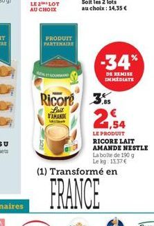 LE2 LOT  AU CHOIX  PRODUIT PARTENAIRE  AL SOUND  Ricore 3  Lail D'AMANDE  (1) Transformé en  FRANCE  -34%  DE REMISE IMMEDIATE  € 1,54  LE PRODUIT RICORE LAIT AMANDE NESTLE La boite de 190 g Le kg: 13