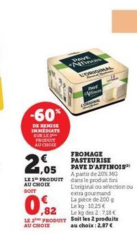 1,05  LE 1 PRODUIT AU CHOIX  SOIT  -60%  DE REMISE IMMEDIATE SUR LE PRODUIT AU CHOIX  LE  AU CHOIX  ,82  PRODUIT  DRVE Affinos  L'ORIGINAL  PAVE Aino ECRANIAL  FROMAGE PASTEURISE PAVE D'AFFINOIS™ A pa