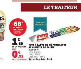 -68%  DE REMISE IMMEDIATE SUR LE 2 PRODUIT  € 1,60  LE 1 PRODUIT  SOIT  PRODUIT PARTENAIRE  LE TRAITEUR  Herta  Tarten Or SAM PAL  Feuilletée  PATE A TARTE EN OR FEUILLETEE  SANS HUILE DE PALME HERTA)