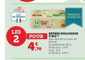 lait de france  les  2  j  bio  pour  €  ,70  beurre  250g  beurre biologique ubio  doux 82% mg ou demi-sel  80% mg  la plaquette de 250 g vendu seul 2,50€ le kg: 10 €  le kg des 2:9,40 €  produit par
