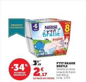 PRODUIT PARTENAIRE  -34%  DE REMISE IMMEDIATE  +6  mais  ,29  € 1,17  LE PACK AU CHOIX  LOT DE  Nestle 8 aptit Brassé POTS Fraise  P'TIT BRASSE NESTLE Variétés au choix Le pack de 8 pots (soit 800 g) 