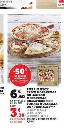 -50%  de remise immediate sur la 2 piece au choix  3,30  pizza jambon  € ,60  speck mozzarella ou jambon  mozzarella  la 1 piece champignon ou au choix tomate mozarella soit ou 4 fromages la pièce de 