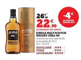 JURA  JEST  Nawet  JURA  AUT  26%  22,90  LE PRODUIT AU CHOIX SINGLE MALT SCOTCH WHISKY JURA 40° Journey ou num cask finish La bouteille de 70 cl Le L. 32,71 €  ÉQUILIBRÉ FUME GOURMAND 9999  -4€  DE R