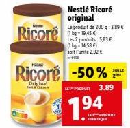 Ricoré  N  Ricore -50%  Original  Nestlé Ricoré original  Le produit de 200 g: 3,89 € (1 kg = 19,45 €) Les 2 produits: 5,83 € (1kg - 14.58 €) soit l'unité 2.92 €  4438  LET PRODUTY 3.89  194  LE PRODU