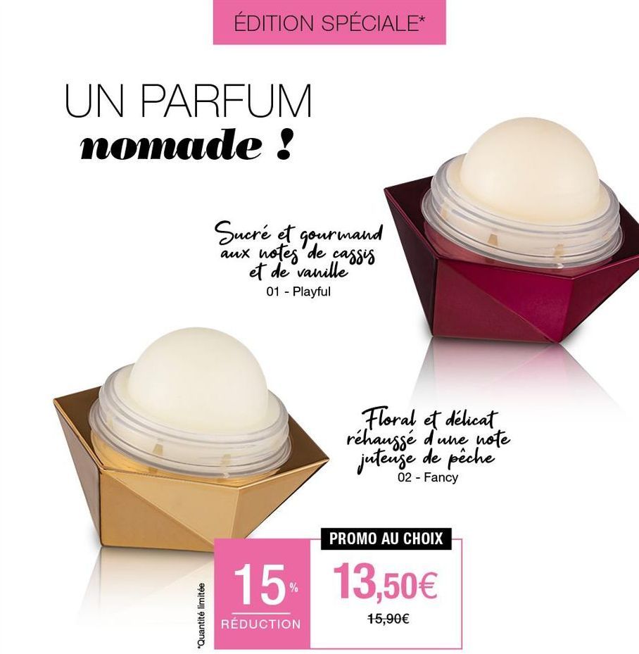 ÉDITION SPÉCIALE*  UN PARFUM nomade!  *Quantité limitée  Sucré et gourmand aux notes de cassis et de vanille 01 - Playful  Floral et délicat réhaussé d'une note juteuse de pêche  02 - Fancy  PROMO AU 