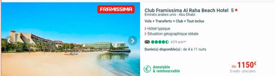 FRAMISSIMA  > Hôtel typique  > Situation géographique idéale  ●●●●0 4279 avis**  Durée(s) disponible(s): de 4 à 11 nuits  Annulable  & remboursable  Club Framissima Al Raha Beach Hotel 5* Emirats arab