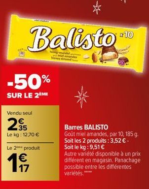 Ay  Balisto  holig-mandel lamandes honey almond  -50%  SUR LE 2ÈME  Vendu seul  235  Le kg: 12,70 €  Le 2⁰ produit  € 17  +10  Barres BALISTO Goût miel amandes, par 10, 185 g. Soit les 2 produits : 3,