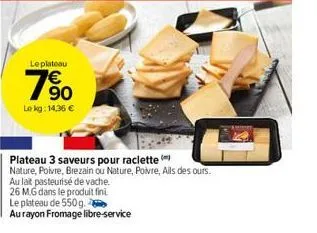 leplateau  90  le kg: 14,36 €  plateau 3 saveurs pour raclette (  nature, poivre, brezain ou nature, poivre, ails des ours.  au lait pasteurisé de vache.  26 mg dans le produit fini  le plateau de 550