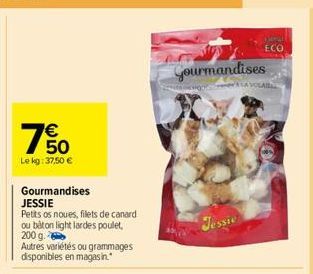 € 50  Le kg: 37,50 €  65  Gourmandises  JESSIE  Petits os noues, filets de canard ou bâton light lardes poulet, 200 g.  Autres variétés ou grammages disponibles en magasin.  Gourmandises  Jessie  ECO 