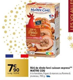 €  90  Le kg: 11,29 €  Maître CoQ  Rété de  Dinde Farci CUISSON EXPRESS  THE  Rôti de dinde farci cuisson express) MAITRE COQ  A la forestière, Figues & marrons ou Pomme & pruneaux, 700 g  LES VOLAILL