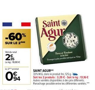 -60%  SUR LE 2EME  Vendu seul  235  Le kg: 18,80 €  Le produit  094  Saint  Agur  Force et Fondant à la fois  Fromage à ple pede fabriqual on Velay  SAINT AGUR  33% M.G. dans le produit fini, 125 g.  