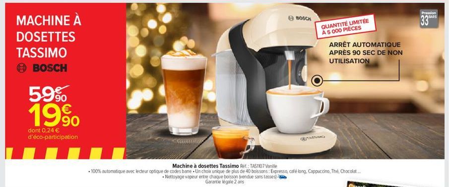 MACHINE À DOSETTES  TASSIMO  BOSCH  59%  19⁹⁰  90  dont 0,24 € d'éco-participation  BOSCH  QUANTITÉ LIMITÉE À 5 000 PIÈCES ARRÊT AUTOMATIQUE APRÈS 90 SEC DE NON UTILISATION  Pression BARS  33 