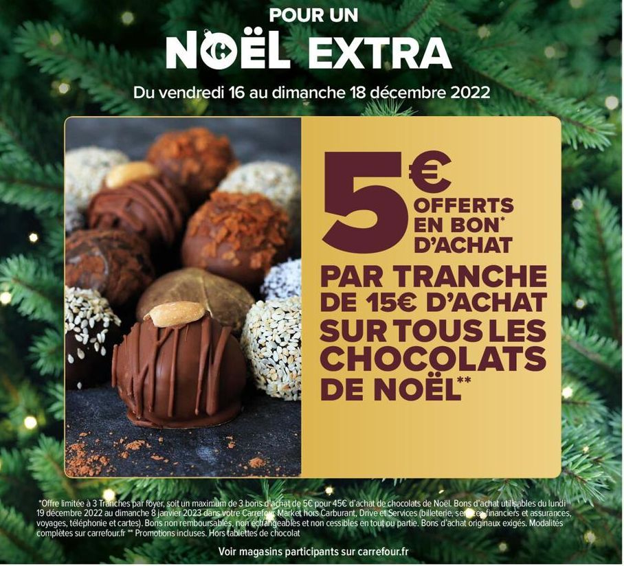 POUR UN  NOËL EXTRA  Du vendredi 16 au dimanche 18 décembre 2022  5  PAR TRANCHE DE 15€ D'ACHAT SUR TOUS LES CHOCOLATS DE NOËL**  OFFERTS EN BON* D'ACHAT  *Offre limitée à 3 Tranches par foyer, soit u