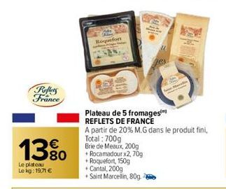 Reflets France  13%  Le plateau Le kg: 19,71 €  Roquefort  48  Plateau de 5 fromages REFLETS DE FRANCE  A partir de 20% M.G dans le produit fini,  Total: 700g  Brie de Meaux, 200g + Rocamadour x2, 70g