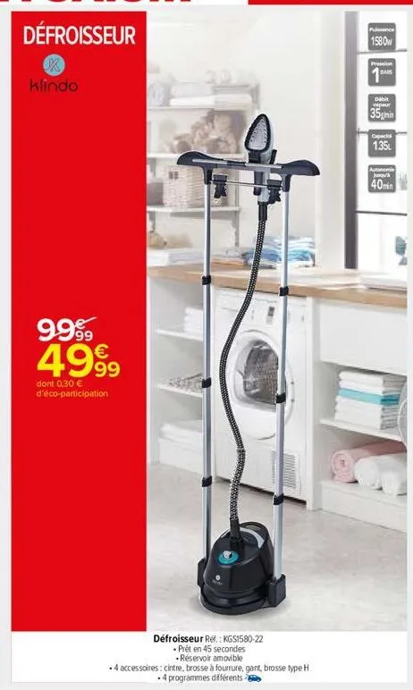 klindo  9.999 4999  dont 0,30 € d'éco-participation  défroisseur réf. : kgs1580-22  . prêt en 45 secondes  .réservoir amovible  -4 accessoires: cintre, brosse à fourrure, gant, brosse type h  .4 progr