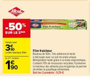 Albal  -50%  SUR LE 2 ME  Vondu soul  3%  Le film fraicheur 50m  Le 2 produit  €  63  Film Fraicheur  Film fraicheur  Rouleau de 50m. Très adhérent et facile  à découper avec sa scie incurvée unique. 