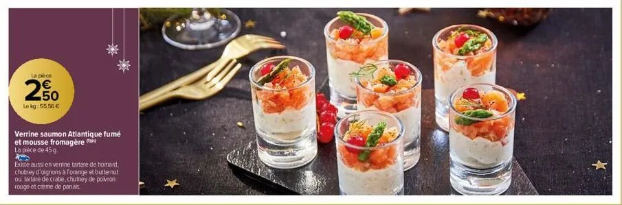 la pièce  250  €  le kg: 55,56 €  verrine saumon atlantique fumé et mousse fromagère la pièce de 45 g.  existe aussi en verrine tartare de homard, chutney d'oignons à forange et butternut ou tartare d