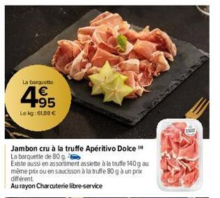 La barquette  €  4.95  Le kg: 61,88 €  Jambon cru à la truffe Apéritivo Dolce  La barquette de 80 g  Existe aussi en assortiment assiette à la truffe 140 g au même prix ou en saucisson à la truffe 80 