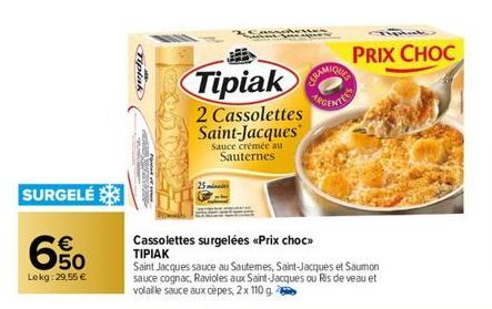 SURGELÉ  €  650  69  Lokg:29,55 €  Tipiak  Tipiak  2 Cassolettes Saint-Jacques  Sauce crémée au Sauternes  Cassolettes surgelées <<Prix choc>> ΤΙΡΙΑΚ  Saint Jacques sauce au Sautemes, Saint-Jacques et