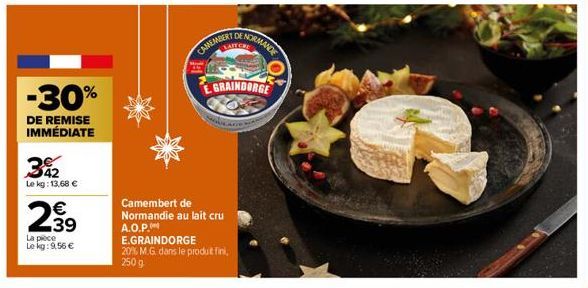 342  Le kg: 13,68 €  2⁹9  39  -30%  DE REMISE IMMÉDIATE  La pièce  Le kg: 9,56 €  CAMEMBERT  Camembert de Normandie au lait cru A.O.P.  NORMANDE  GRAINDORGE  E.GRAINDORGE  20% M.G. dans le produt fini