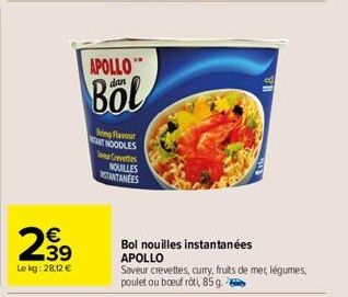 239  €  Le kg: 28,12 €  APOLLO"  dan  Böl  Sing Flavour NT NOODLES Crevettes NOUILLES NOTANTANEES  Bol nouilles instantanées APOLLO  Saveur crevettes, curry, fruits de mer, légumes, poulet ou boeuf rô