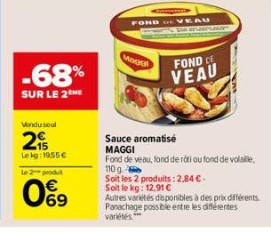 -68%  SUR LE 2 ME  Vendu soul  2  Le kg: 19,55 €  Le 2*** produit  09  Maggi  FOND DE VEAU  GEPLAN  FOND CE VEAU  Sauce aromatisé  MAGGI  Fond de veau, fond de roti ou fond de volaille. 110 g.  Soit l