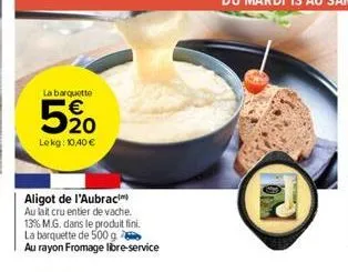 la barquette  520  lekg: 10,40 €  aligot de l'aubrac  au lait cru entier de vache.  13% m.g. dans le produit fini.  la barquette de 500 g  au rayon fromage libre-service 