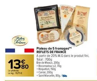 reflets france  13%  le plateau le kg: 19,71 €  roquefort  48  plateau de 5 fromages reflets de france  a partir de 20% m.g dans le produit fini,  total: 700g  brie de meaux, 200g + rocamadour x2, 70g