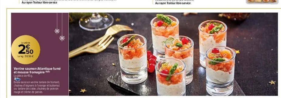 la pièce  250  €  le kg: 55,56 €  verrine saumon atlantique fumé et mousse fromagère la pièce de 45 g.  existe aussi en verrine tartare de homard, chutney d'oignons à forange et butternut ou tartare d