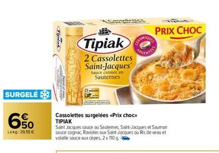 SURGELÉ  €  650  69  Lokg:29,55 €  Tipiak  Tipiak  2 Cassolettes Saint-Jacques  Sauce crémée au Sauternes  Cassolettes surgelées <<Prix choc>> ΤΙΡΙΑΚ  Saint Jacques sauce au Sautemes, Saint-Jacques et